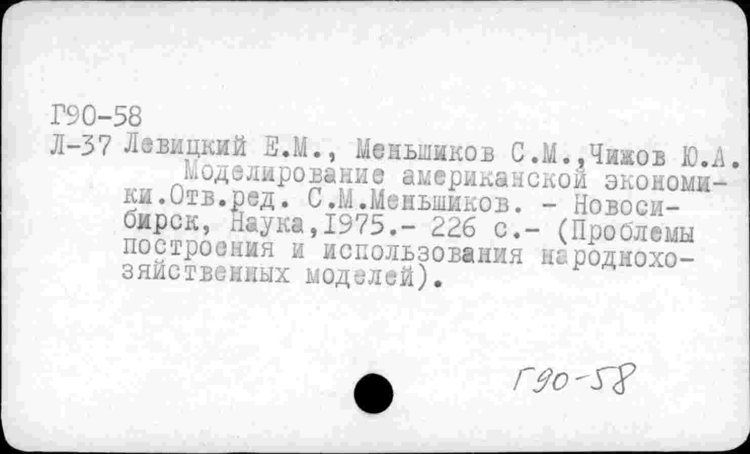 ﻿Г90-58
Л~37 Левицкий ш.М., Меньшиков С.М».Чижов Ю.А. кмоделирование американской экономи-* ки.Отв.ред. С.М.Меньшиков. - Новоси-н^ка»19?5.- 226 с.- (Проблемы построения и использования народнохозяйственных моделей).
Г$о - л2